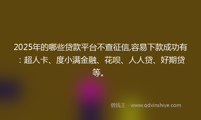 2025年的哪些贷款平台不查征信,容易下款成功有：超人卡、度小满金融、花呗、人人贷、好期贷等。