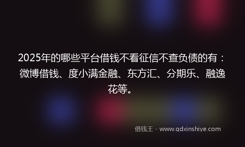 2025年的哪些平台借钱不看征信不查负债的有：微博借钱、度小满金融、东方汇、分期乐、融逸花等。