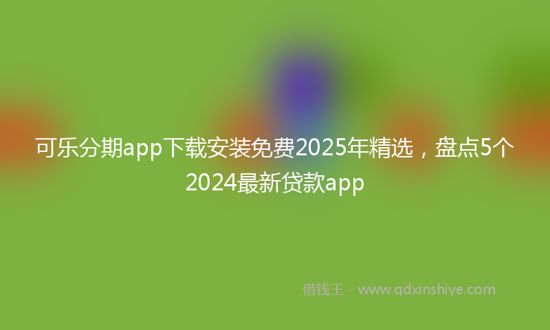 可乐分期app下载安装免费2025年精选，盘点5个2024最新贷款app