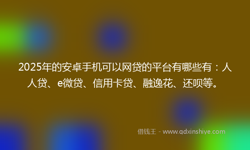 2025年的安卓手机可以网贷的平台有哪些有：人人贷、e微贷、信用卡贷、融逸花、还呗等。