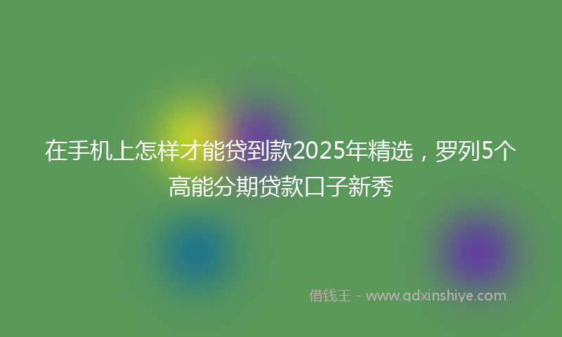 在手机上怎样才能贷到款2025年精选，罗列5个高能分期贷款口子新秀