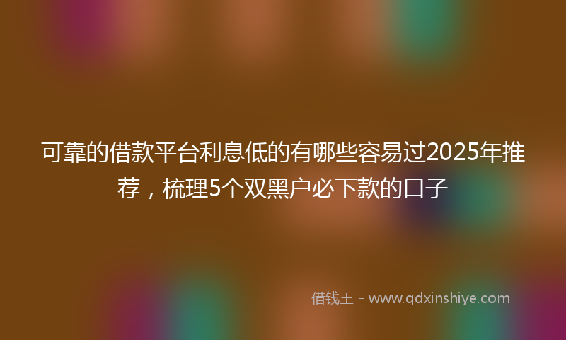 可靠的借款平台利息低的有哪些容易过2025年推荐，梳理5个双黑户必下款的口子