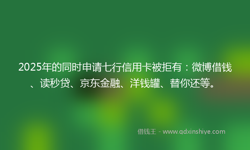 2025年的同时申请七行信用卡被拒有：微博借钱、读秒贷、京东金融、洋钱罐、替你还等。