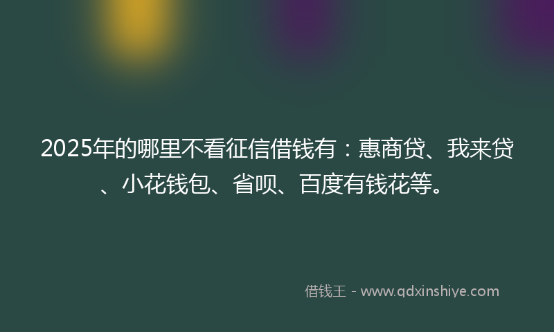 2025年的哪里不看征信借钱有：惠商贷、我来贷、小花钱包、省呗、百度有钱花等。