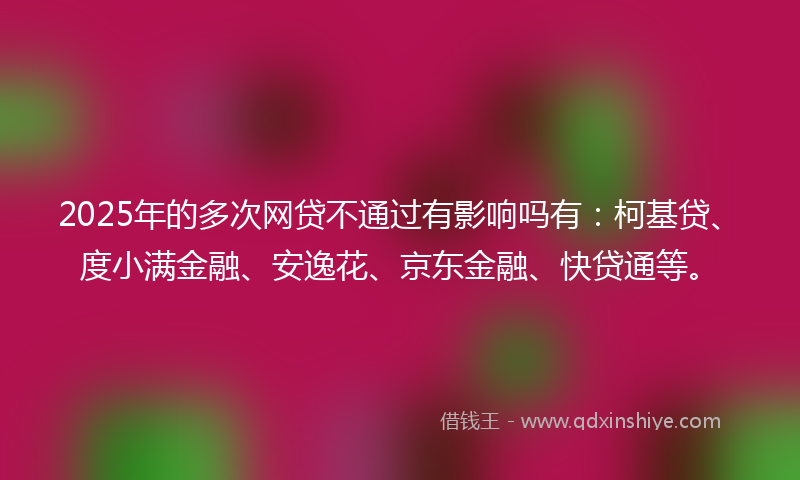 2025年的多次网贷不通过有影响吗有：柯基贷、度小满金融、安逸花、京东金融、快贷通等。