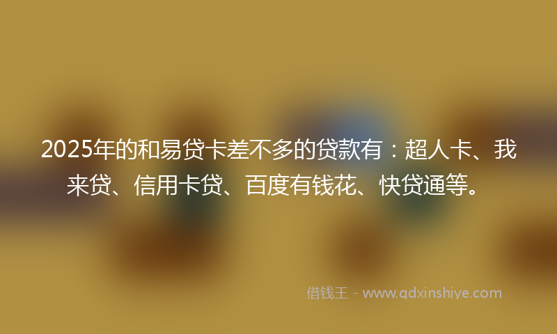 2025年的和易贷卡差不多的贷款有：超人卡、我来贷、信用卡贷、百度有钱花、快贷通等。
