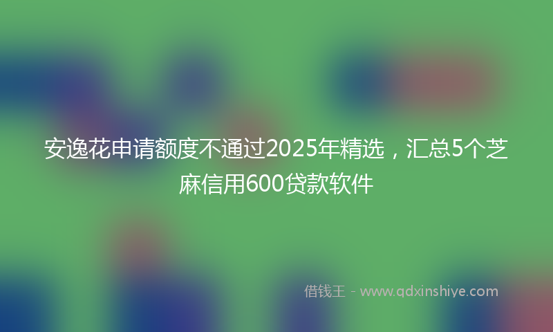 安逸花申请额度不通过2025年精选，汇总5个芝麻信用600贷款软件