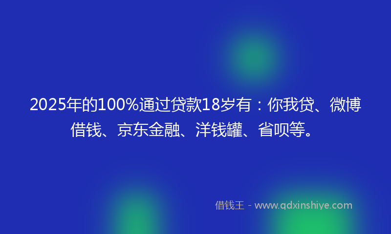 2025年的100%通过贷款18岁有：你我贷、微博借钱、京东金融、洋钱罐、省呗等。