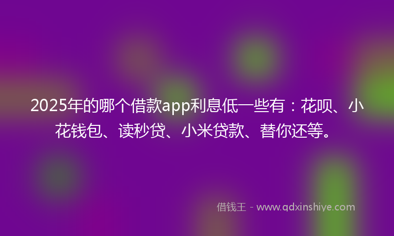 2025年的哪个借款app利息低一些有：花呗、小花钱包、读秒贷、小米贷款、替你还等。