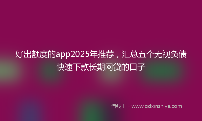 好出额度的app2025年推荐，汇总五个无视负债快速下款长期网贷的口子
