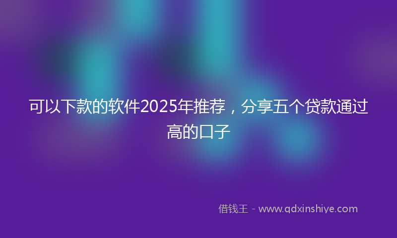 可以下款的软件2025年推荐，分享五个贷款通过高的口子