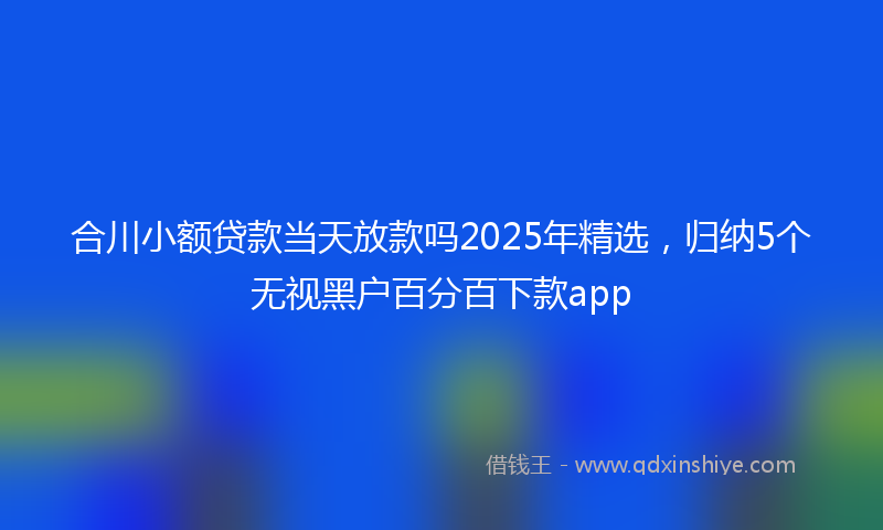 合川小额贷款当天放款吗2025年精选，归纳5个无视黑户百分百下款app