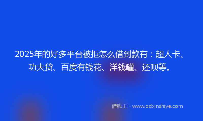 2025年的好多平台被拒怎么借到款有：超人卡、功夫贷、百度有钱花、洋钱罐、还呗等。