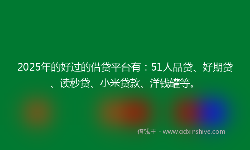 2025年的好过的借贷平台有：51人品贷、好期贷、读秒贷、小米贷款、洋钱罐等。