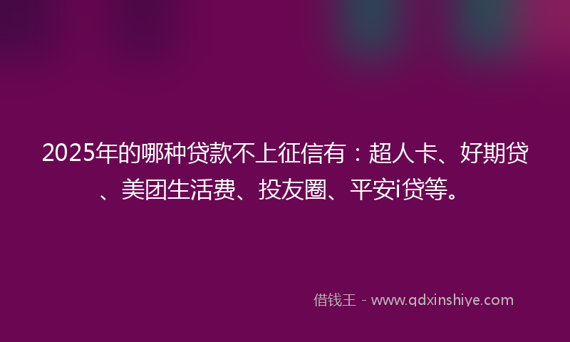 2025年的哪种贷款不上征信有：超人卡、好期贷、美团生活费、投友圈、平安i贷等。