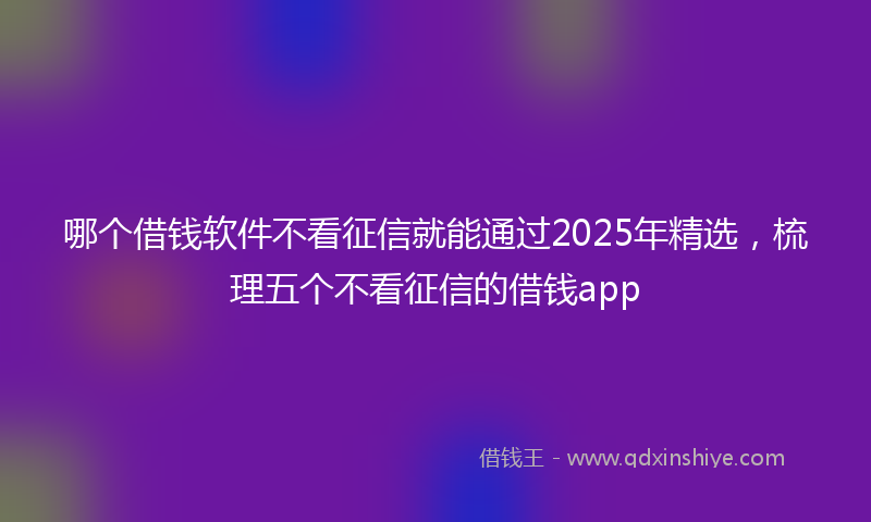 哪个借钱软件不看征信就能通过2025年精选，梳理五个不看征信的借钱app