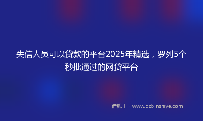 失信人员可以贷款的平台2025年精选，罗列5个秒批通过的网贷平台