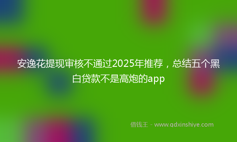 安逸花提现审核不通过2025年推荐，总结五个黑白贷款不是高炮的app
