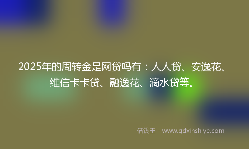 2025年的周转金是网贷吗有：人人贷、安逸花、维信卡卡贷、融逸花、滴水贷等。