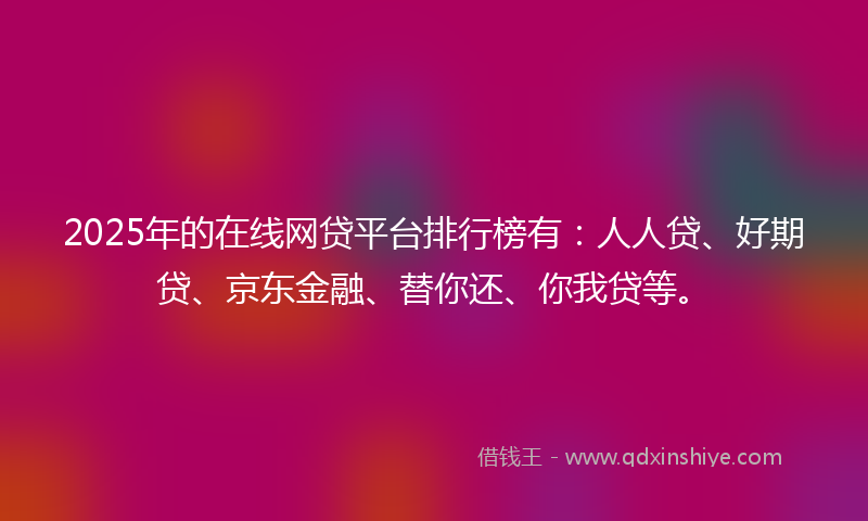 2025年的在线网贷平台排行榜有：人人贷、好期贷、京东金融、替你还、你我贷等。