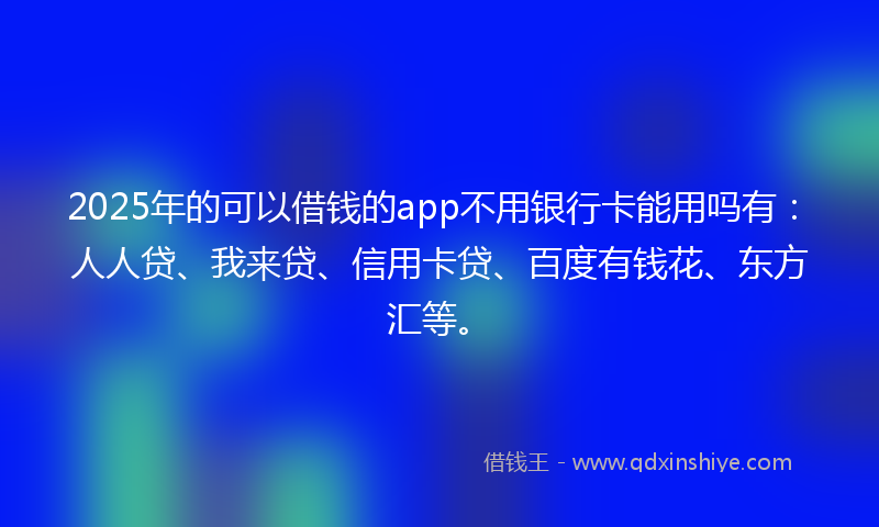 2025年的可以借钱的app不用银行卡能用吗有：人人贷、我来贷、信用卡贷、百度有钱花、东方汇等。