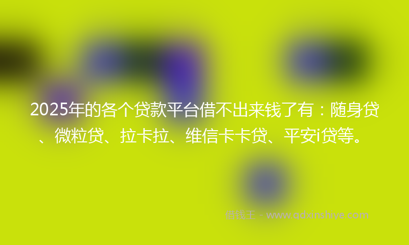 2025年的各个贷款平台借不出来钱了有：随身贷、微粒贷、拉卡拉、维信卡卡贷、平安i贷等。