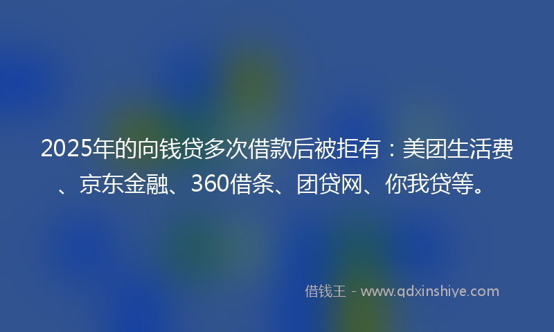 2025年的向钱贷多次借款后被拒有：美团生活费、京东金融、360借条、团贷网、你我贷等。