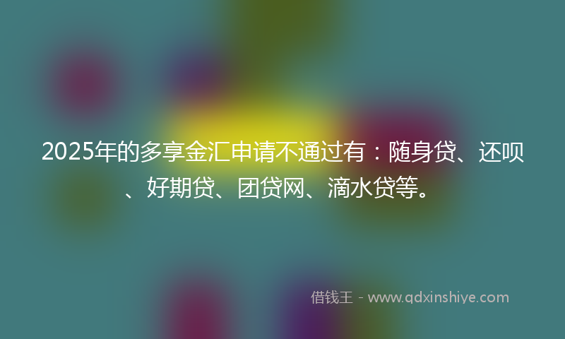 2025年的多享金汇申请不通过有：随身贷、还呗、好期贷、团贷网、滴水贷等。