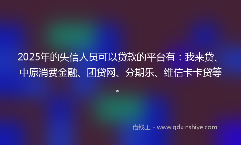2025年的失信人员可以贷款的平台有：我来贷、中原消费金融、团贷网、分期乐、维信卡卡贷等。