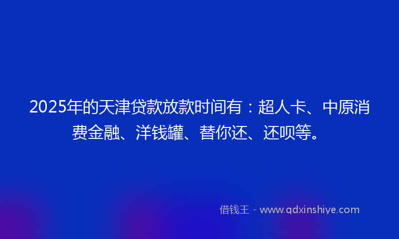 2025年的天津贷款放款时间有：超人卡、中原消费金融、洋钱罐、替你还、还呗等。