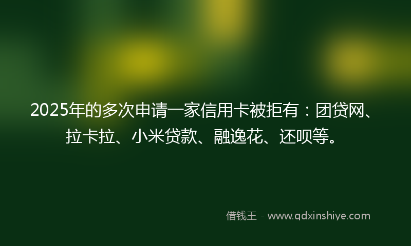 2025年的多次申请一家信用卡被拒有：团贷网、拉卡拉、小米贷款、融逸花、还呗等。