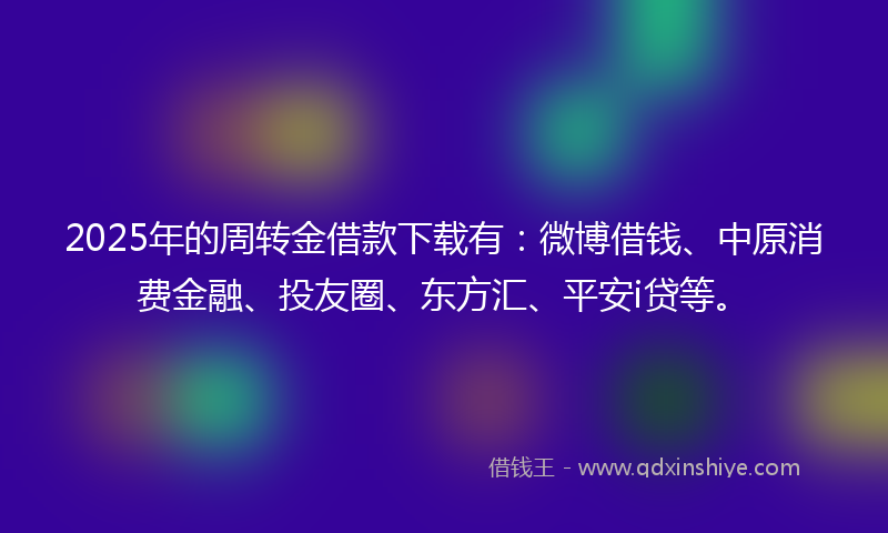 2025年的周转金借款下载有：微博借钱、中原消费金融、投友圈、东方汇、平安i贷等。