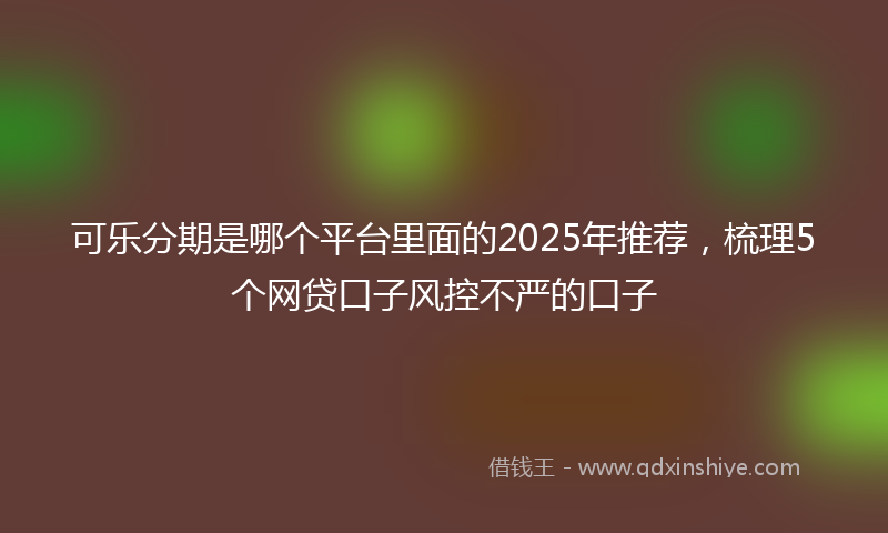 可乐分期是哪个平台里面的2025年推荐，梳理5个网贷口子风控不严的口子