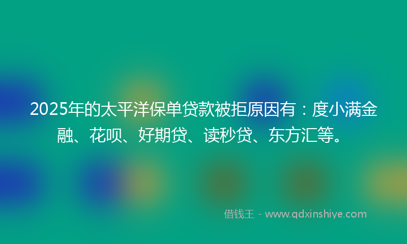 2025年的太平洋保单贷款被拒原因有：度小满金融、花呗、好期贷、读秒贷、东方汇等。
