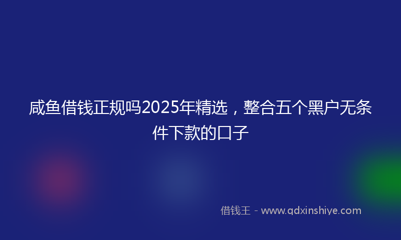 咸鱼借钱正规吗2025年精选，整合五个黑户无条件下款的口子