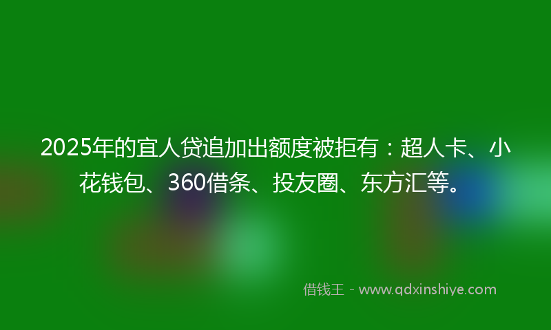 2025年的宜人贷追加出额度被拒有：超人卡、小花钱包、360借条、投友圈、东方汇等。