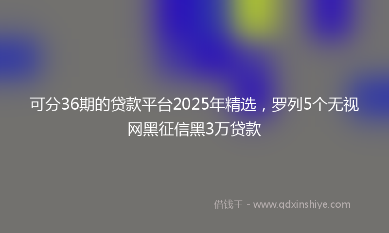 可分36期的贷款平台2025年精选，罗列5个无视网黑征信黑3万贷款