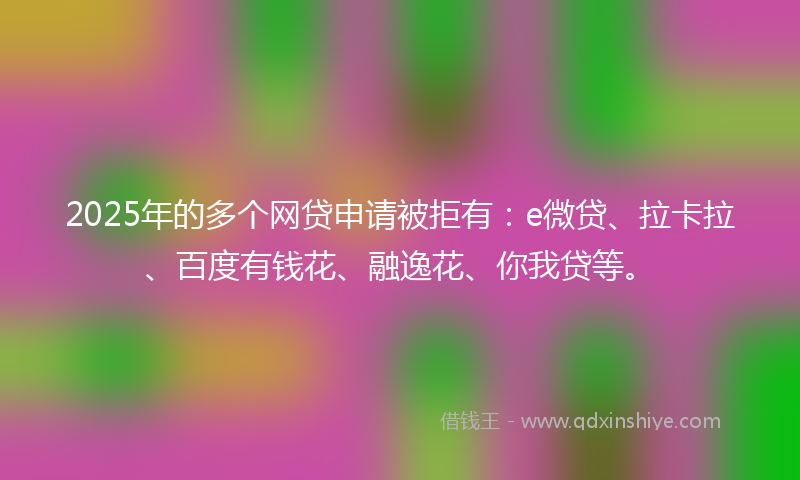 2025年的多个网贷申请被拒有：e微贷、拉卡拉、百度有钱花、融逸花、你我贷等。