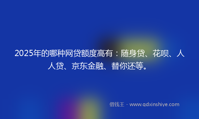 2025年的哪种网贷额度高有：随身贷、花呗、人人贷、京东金融、替你还等。