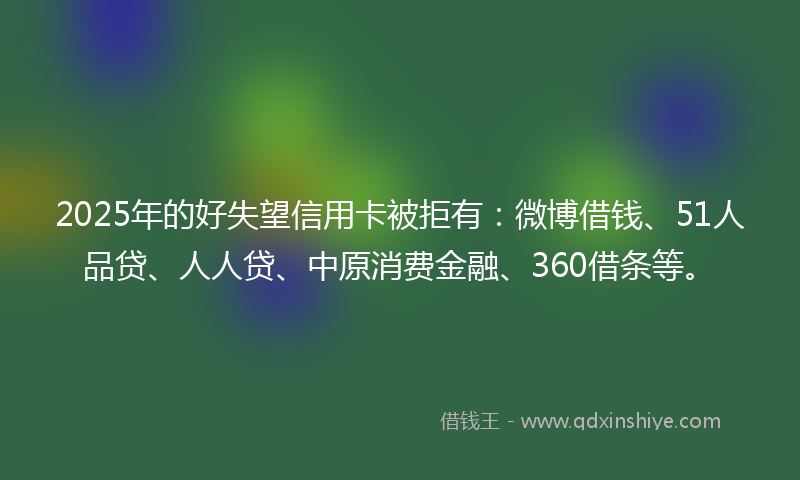 2025年的好失望信用卡被拒有：微博借钱、51人品贷、人人贷、中原消费金融、360借条等。