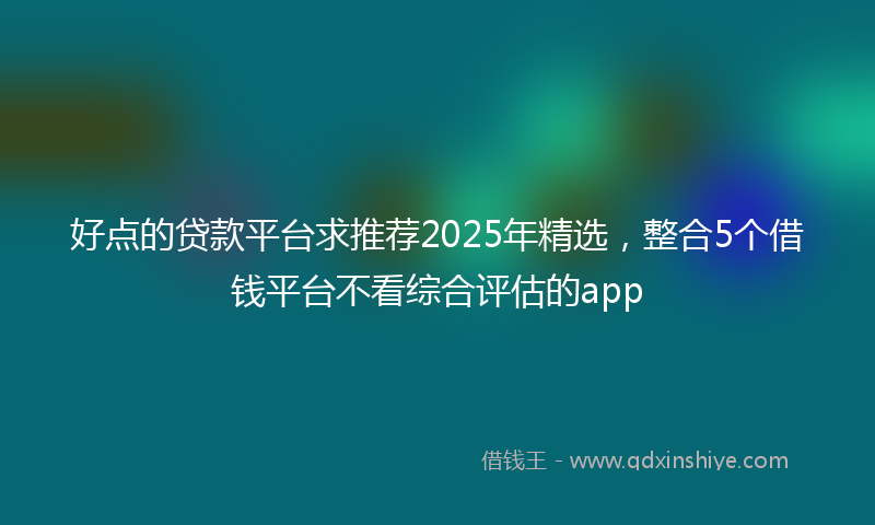 好点的贷款平台求推荐2025年精选，整合5个借钱平台不看综合评估的app