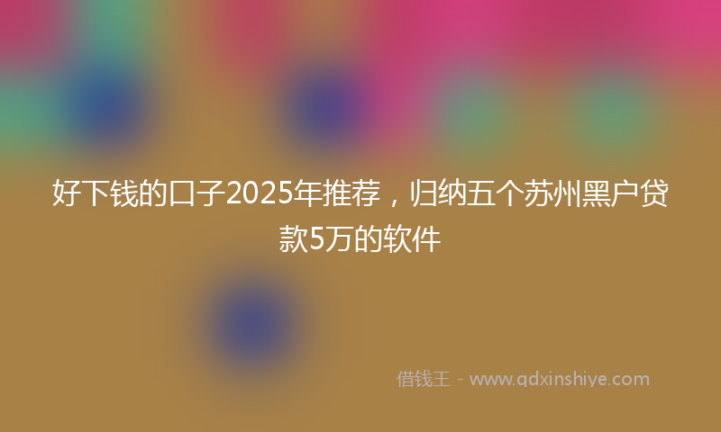 好下钱的口子2025年推荐，归纳五个苏州黑户贷款5万的软件