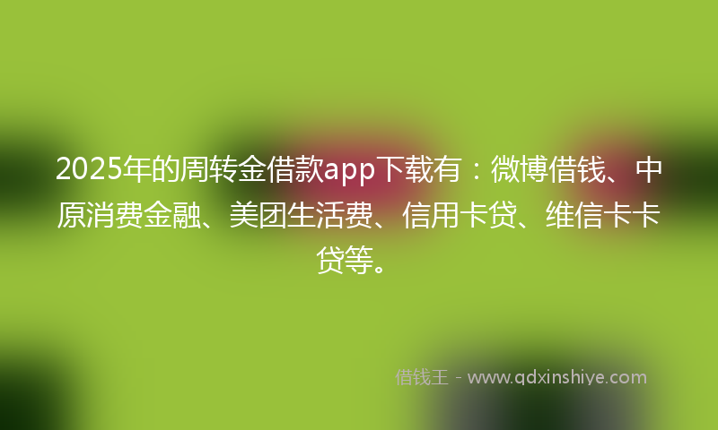 2025年的周转金借款app下载有：微博借钱、中原消费金融、美团生活费、信用卡贷、维信卡卡贷等。
