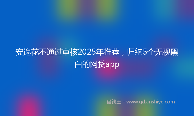 安逸花不通过审核2025年推荐，归纳5个无视黑白的网贷app