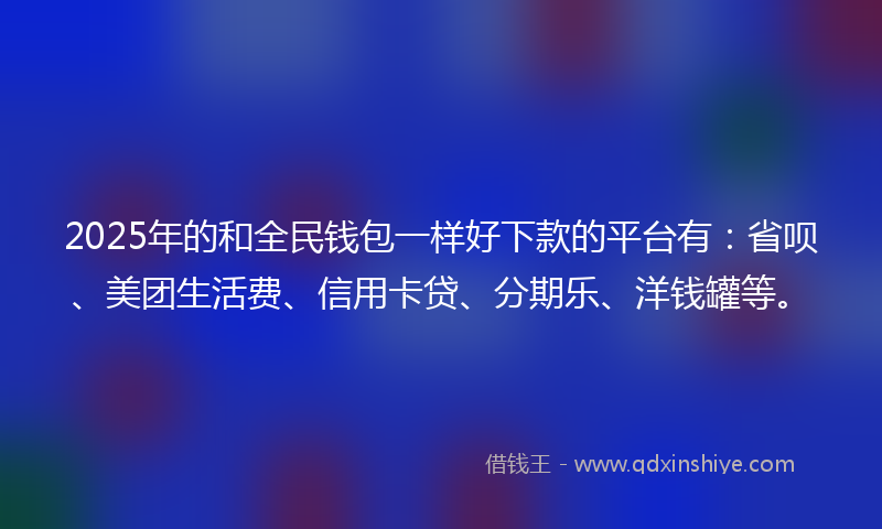 2025年的和全民钱包一样好下款的平台有：省呗、美团生活费、信用卡贷、分期乐、洋钱罐等。