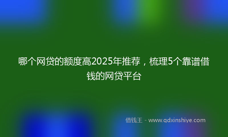 哪个网贷的额度高2025年推荐，梳理5个靠谱借钱的网贷平台