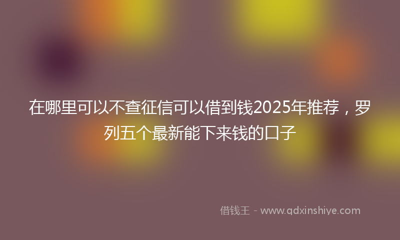 在哪里可以不查征信可以借到钱2025年推荐，罗列五个最新能下来钱的口子