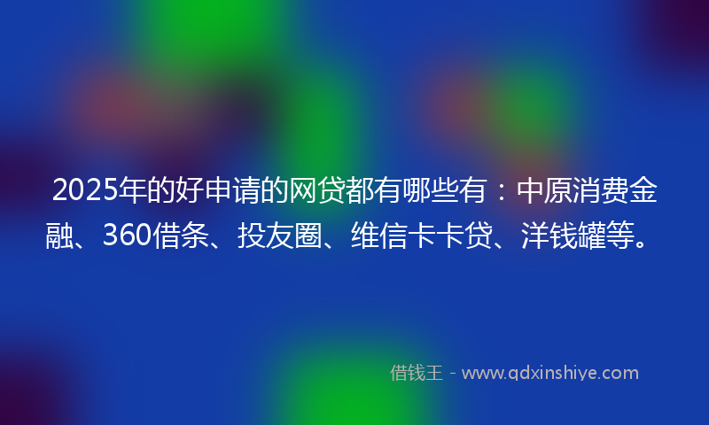 2025年的好申请的网贷都有哪些有：中原消费金融、360借条、投友圈、维信卡卡贷、洋钱罐等。