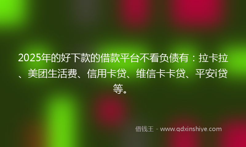 2025年的好下款的借款平台不看负债有：拉卡拉、美团生活费、信用卡贷、维信卡卡贷、平安i贷等。