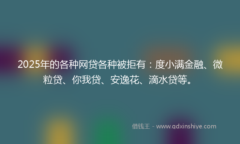 2025年的各种网贷各种被拒有：度小满金融、微粒贷、你我贷、安逸花、滴水贷等。